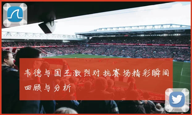 韦德与国王激烈对抗赛场精彩瞬间回顾与分析