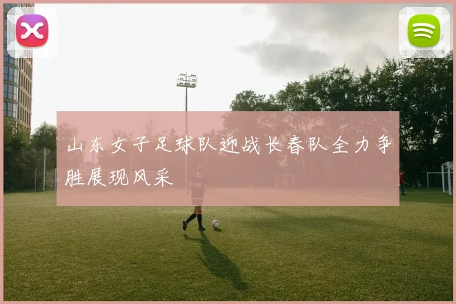 山东女子足球队迎战长春队全力争胜展现风采
