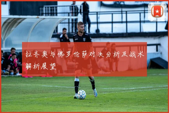 拉齐奥与佛罗伦萨对决分析及战术解析展望