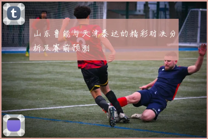 山东鲁能与天津泰达的精彩对决分析及赛前预测
