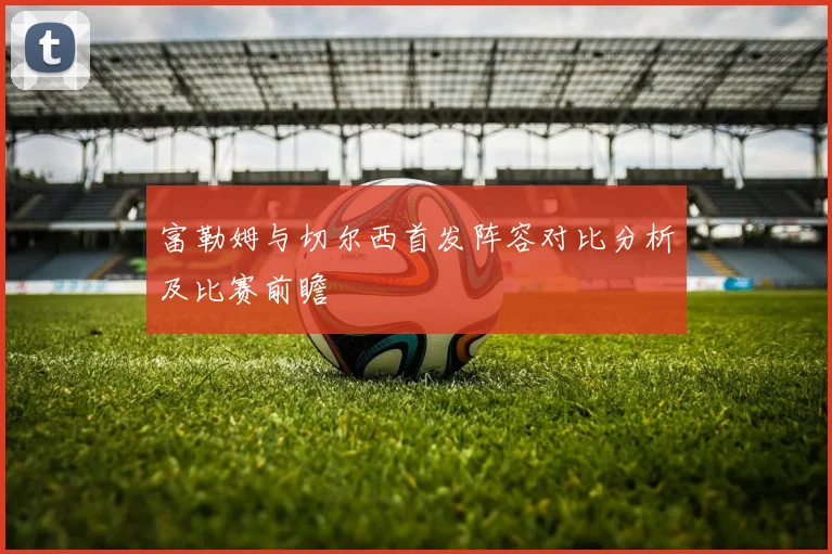 富勒姆与切尔西首发阵容对比分析及比赛前瞻