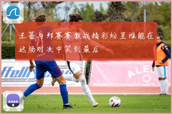 王蔷与郑赛赛激战精彩纷呈谁能在这场对决中笑到最后