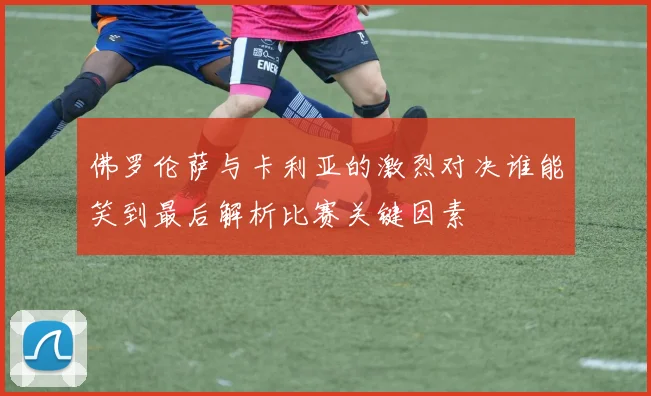 佛罗伦萨与卡利亚的激烈对决谁能笑到最后解析比赛关键因素