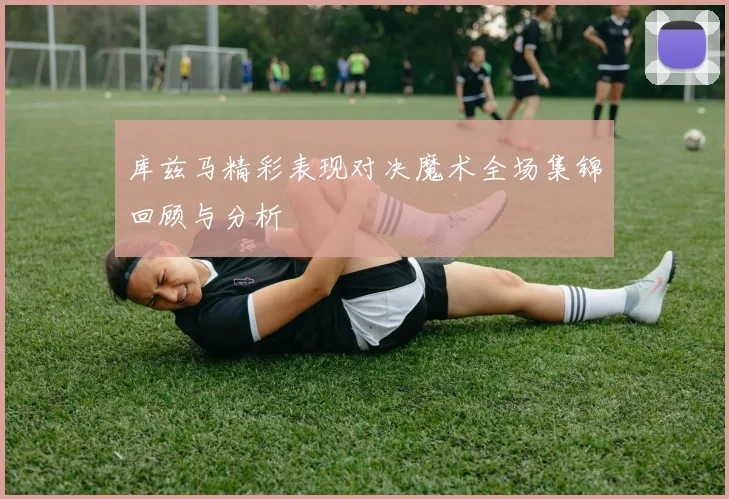 库兹马精彩表现对决魔术全场集锦回顾与分析