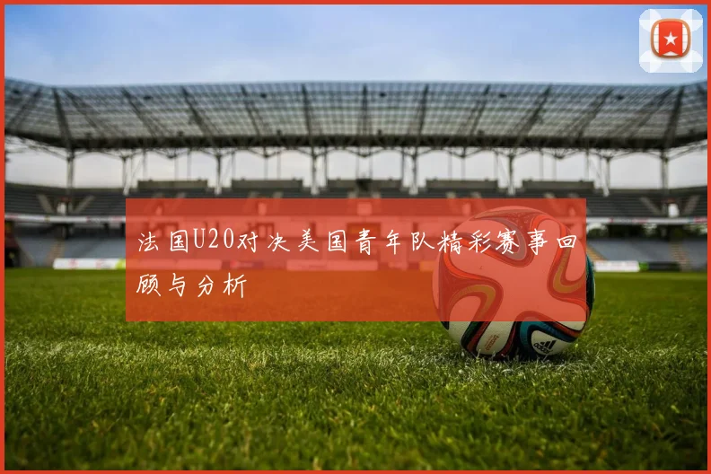 法国U20对决美国青年队精彩赛事回顾与分析