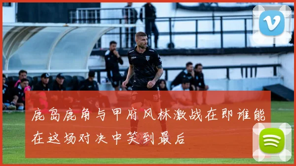 鹿岛鹿角与甲府风林激战在即谁能在这场对决中笑到最后