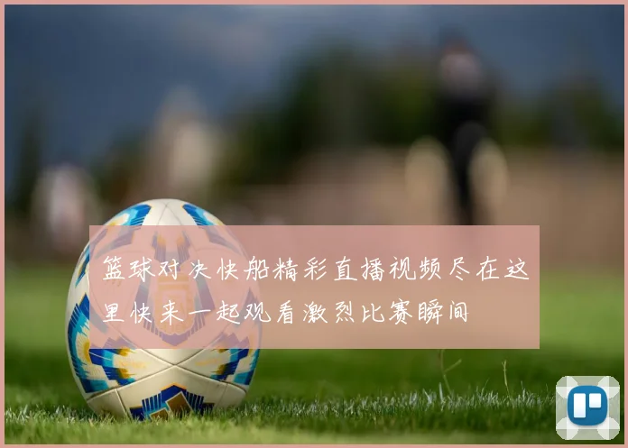 篮球对决快船精彩直播视频尽在这里快来一起观看激烈比赛瞬间