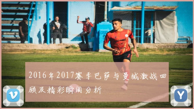 2016年2017赛季巴萨与曼城激战回顾及精彩瞬间分析