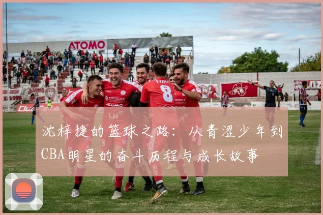 沈梓捷的篮球之路：从青涩少年到CBA明星的奋斗历程与成长故事