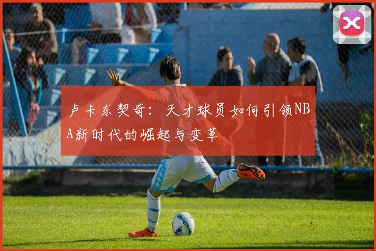 卢卡东契奇：天才球员如何引领NBA新时代的崛起与变革