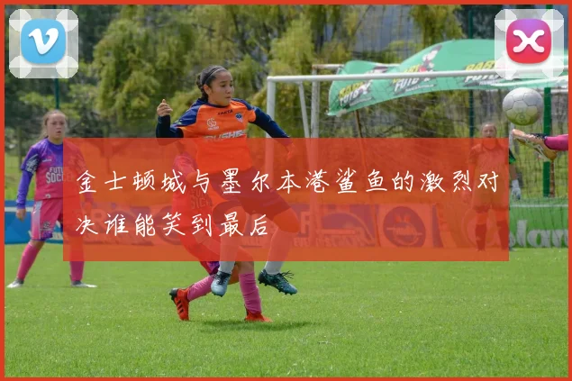 金士顿城与墨尔本港鲨鱼的激烈对决谁能笑到最后