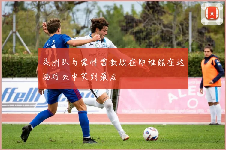 美洲队与蒙特雷激战在即谁能在这场对决中笑到最后