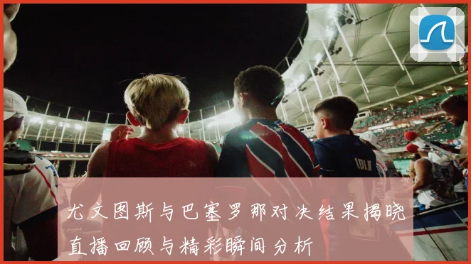 尤文图斯与巴塞罗那对决结果揭晓直播回顾与精彩瞬间分析
