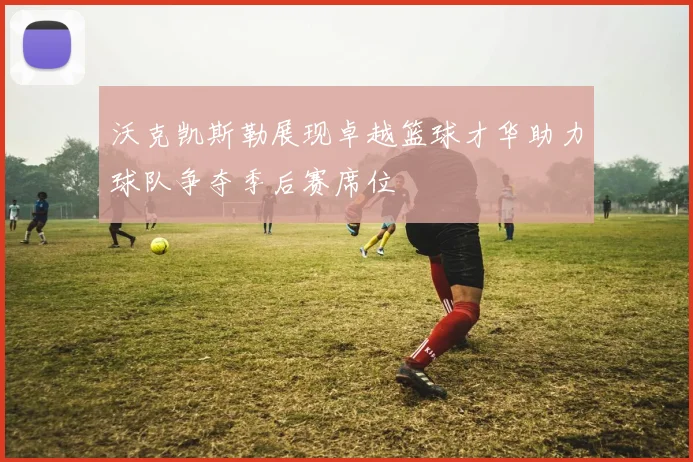 沃克凯斯勒展现卓越篮球才华助力球队争夺季后赛席位