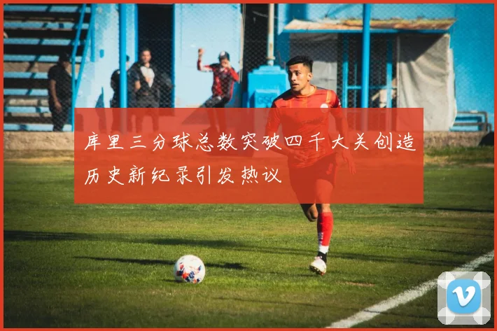 库里三分球总数突破四千大关创造历史新纪录引发热议
