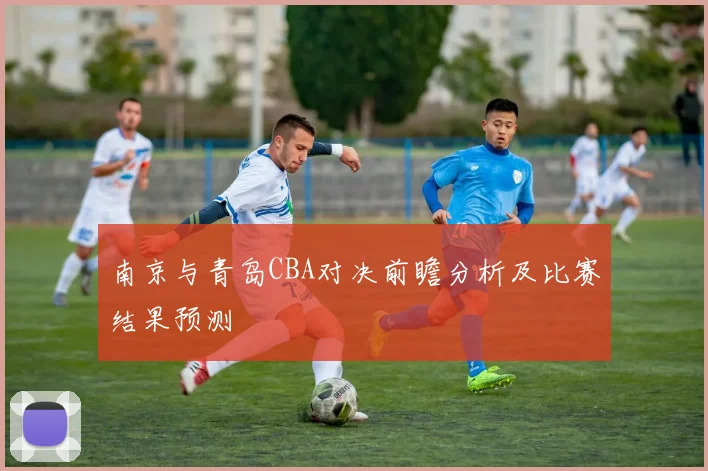 南京与青岛CBA对决前瞻分析及比赛结果预测