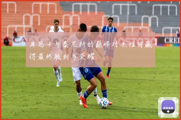 库恩卡与泰尼科的巅峰对决谁将赢得最终胜利与荣耀