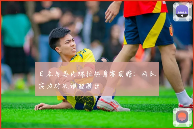 日本与委内瑞拉热身赛前瞻：两队实力对决谁能胜出