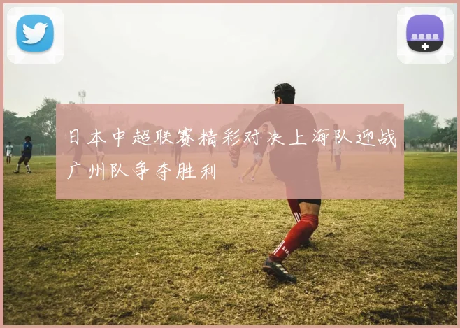 日本中超联赛精彩对决上海队迎战广州队争夺胜利