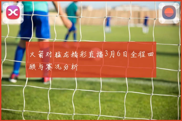 火箭对猛龙精彩直播3月6日全程回顾与赛况分析