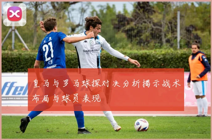 皇马与罗马球探对决分析揭示战术布局与球员表现