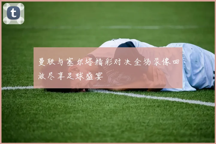 曼联与塞尔塔精彩对决全场录像回放尽享足球盛宴