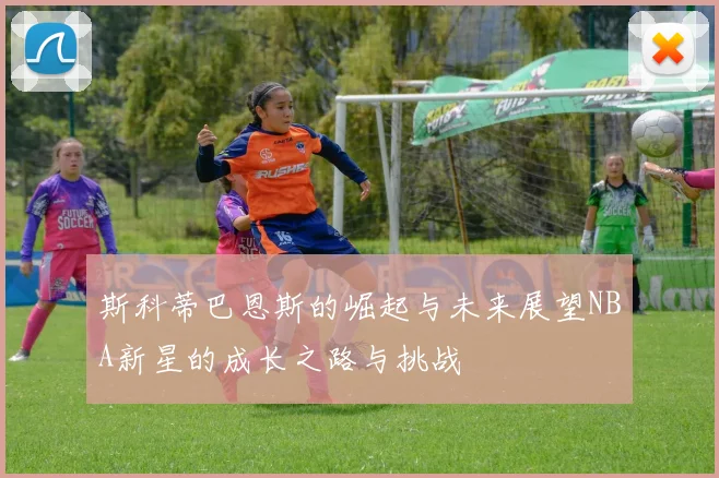 斯科蒂巴恩斯的崛起与未来展望NBA新星的成长之路与挑战